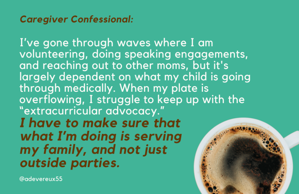 I’ve gone through waves where I am volunteering, doing speaking engagements, and reaching out to other moms, but it's largely dependent on what my child is going through medically. When my plate is overflowing, I struggle to keep up with the “extracurricular advocacy.” 
I have to make sure that 
what I’m doing is serving  
my family, and not just 
outside parties. 