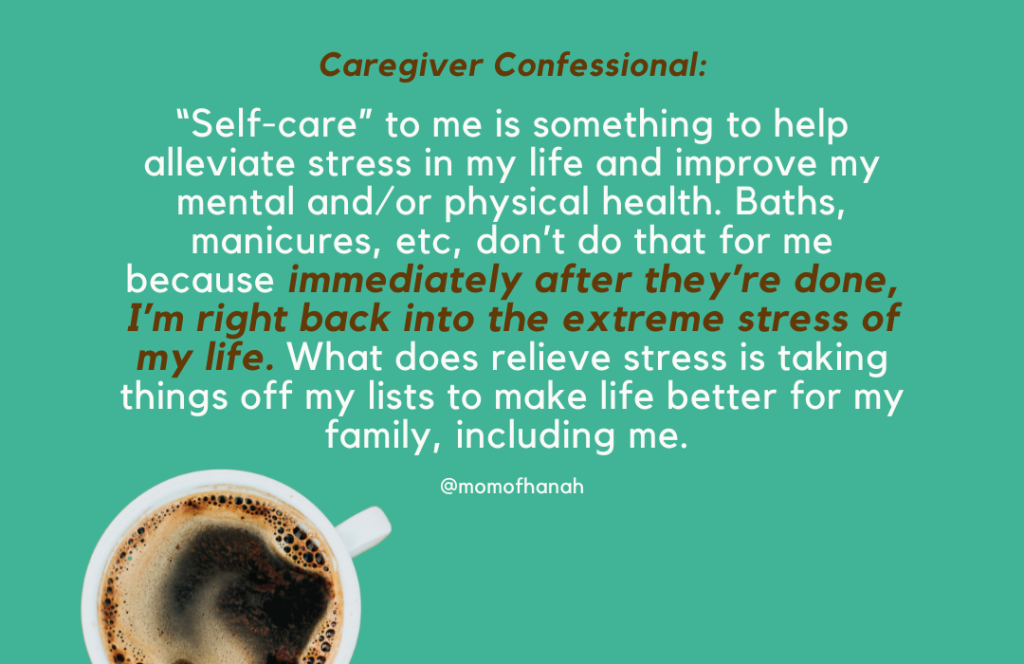 “Self-care” to me is something to help alleviate stress in my life and improve my mental and/or physical health. Baths, manicures, etc, don’t do that for me because immediately after they’re done, I’m right back into the extreme stress of my life. What does relieve stress is taking things off my lists to make life better for my family, including me.
