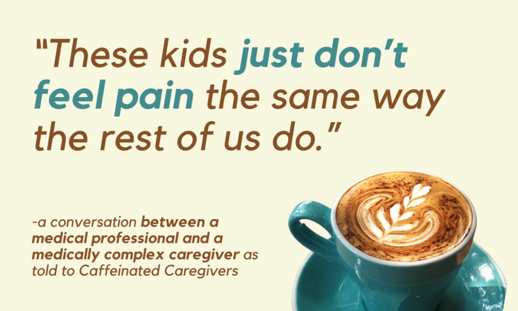 “These kids just don’t feel pain the same way the rest of us do.” 
-a conversation between a medical professional and a medically complex caregiver as told to Caffeinated Caregivers