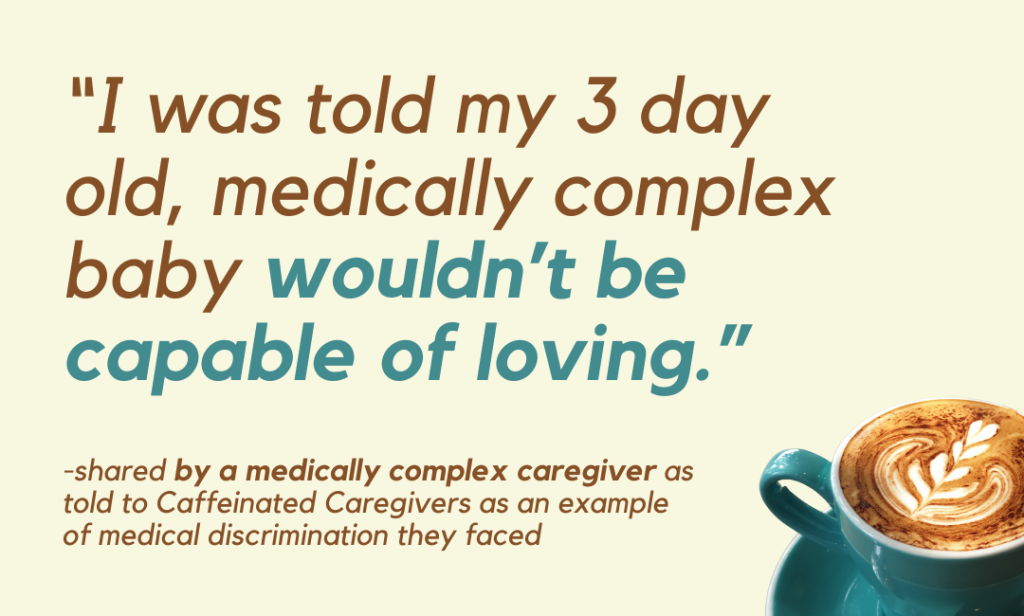“I was told my 3 day old, medically complex baby wouldn’t be capable of loving.” -shared by a medically complex caregiver as told to Caffeinated Caregivers as an example of medical discrimination they faced